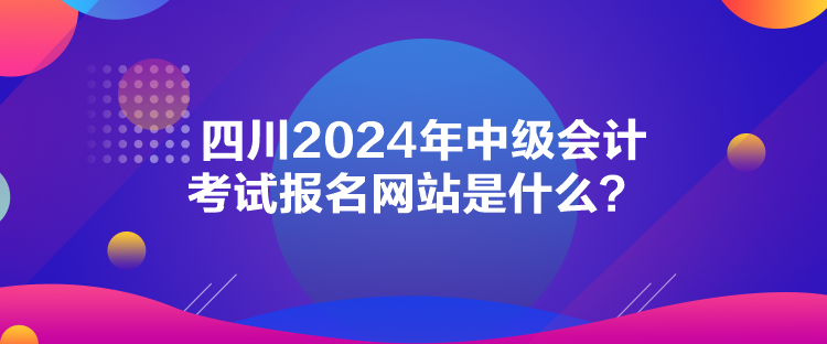 四川2024年中级会计考试报名网站是什么？
