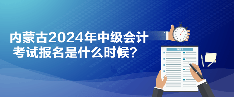 内蒙古2024年中级会计考试报名是什么时候？