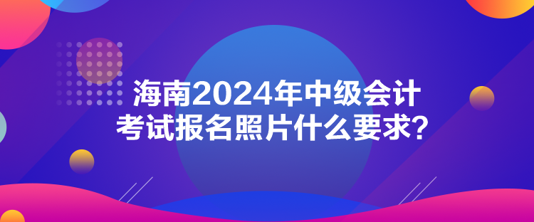 海南2024年中级会计考试报名照片什么要求？