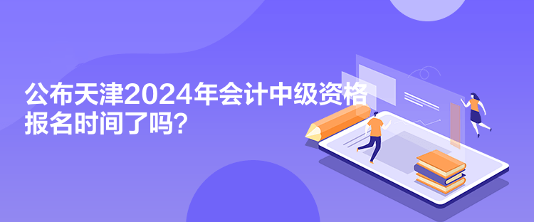 公布天津2024年会计中级资格报名时间了吗？