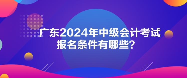 广东2024年中级会计考试报名条件有哪些？
