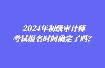 2024年初级审计师考试报名时间确定了吗？