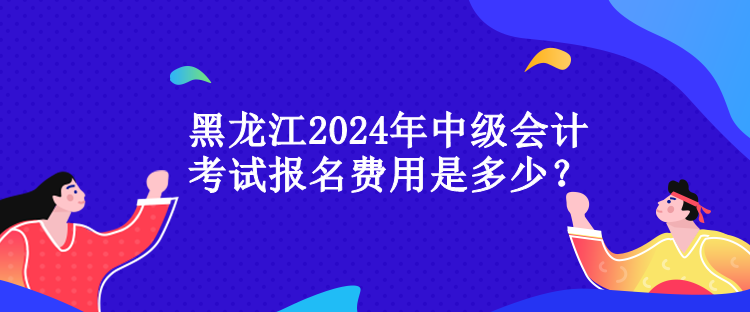 黑龙江2024年中级会计考试报名费用是多少？