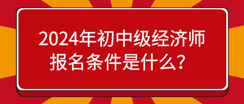 2024年初中级经济师报名条件是什么？