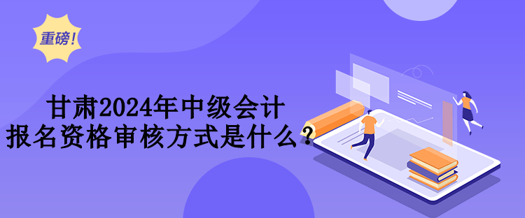 甘肃2024年中级会计报名资格审核方式是什么？