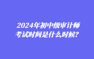 2024年初中级审计师考试时间是什么时候？