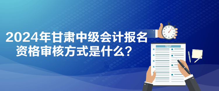 2024年甘肃中级会计报名资格审核方式是什么？