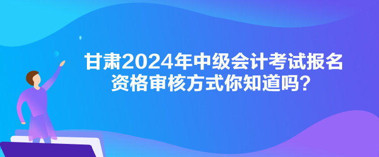 甘肃2024年中级会计考试报名资格审核方式你知道吗？