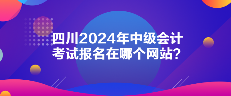 四川2024年中级会计考试报名在哪个网站？