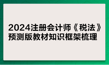 2024注册会计师《税法》预测版教材知识框架梳理