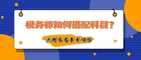 税务师如何搭配科目备考事半功倍？多数人这样选择！