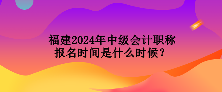 福建2024年中级会计职称报名时间是什么时候？