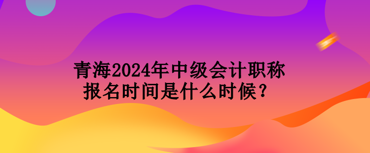 青海2024年中级会计职称报名时间是什么时候？