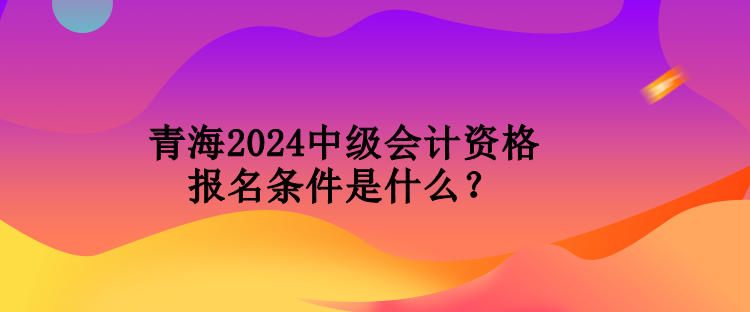 青海2024中级会计资格报名条件是什么？