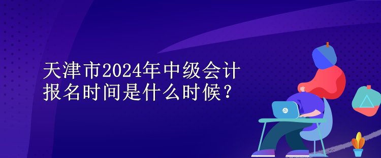 天津市2024年中级会计报名时间是什么时候？