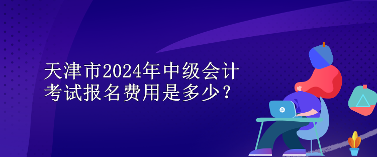 天津市2024年中级会计考试报名费用是多少？