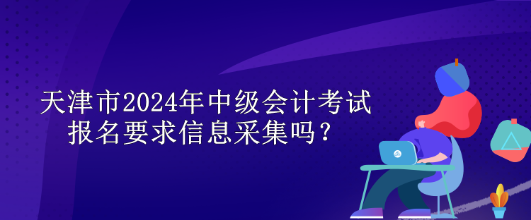 天津市2024年中级会计考试报名要求信息采集吗？
