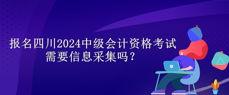 报名四川2024中级会计资格考试需要信息采集吗？