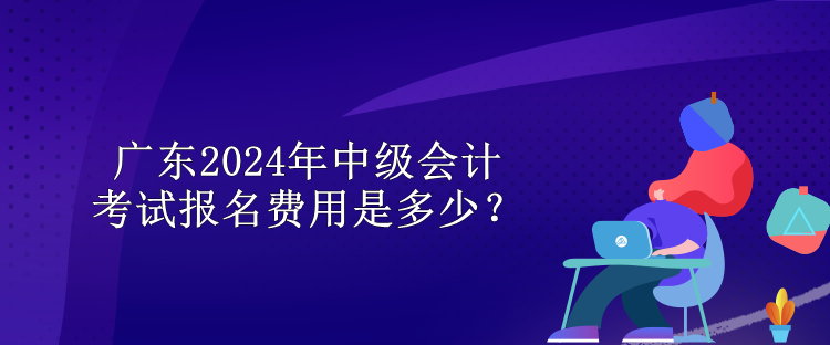 广东2024年中级会计考试报名费用是多少？