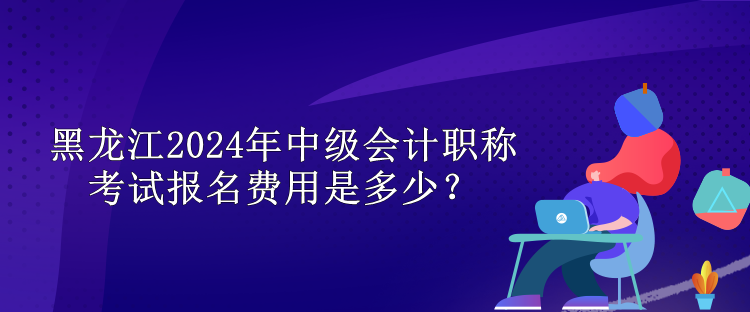 黑龙江2024年中级会计职称考试报名费用是多少？