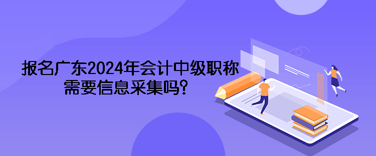 报名广东2024年会计中级职称需要信息采集吗？
