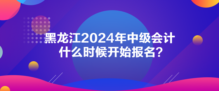 黑龙江2024年中级会计什么时候开始报名？