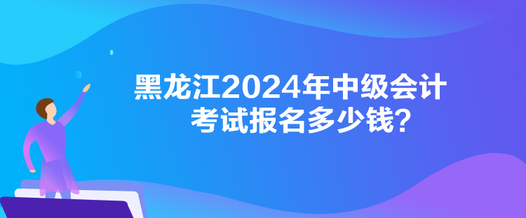黑龙江2024年中级会计考试报名多少钱？
