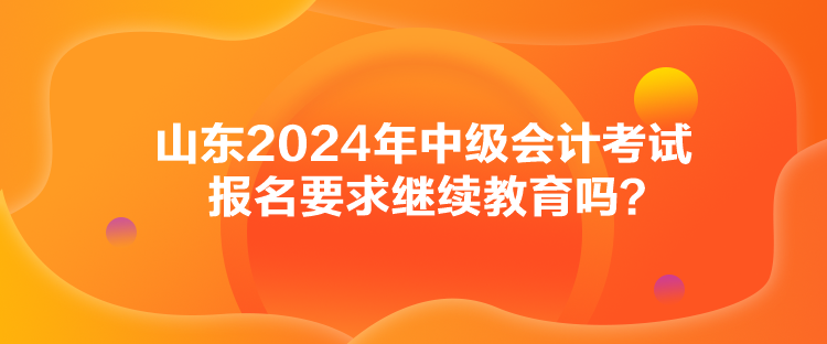 山东2024年中级会计考试报名要求继续教育吗？