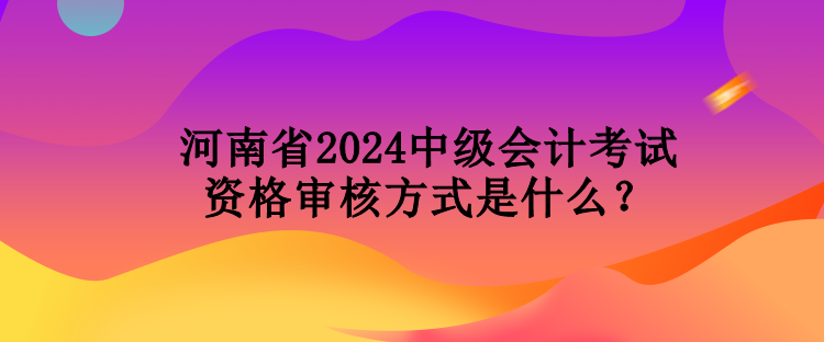 河南省2024中级会计考试资格审核方式是什么？