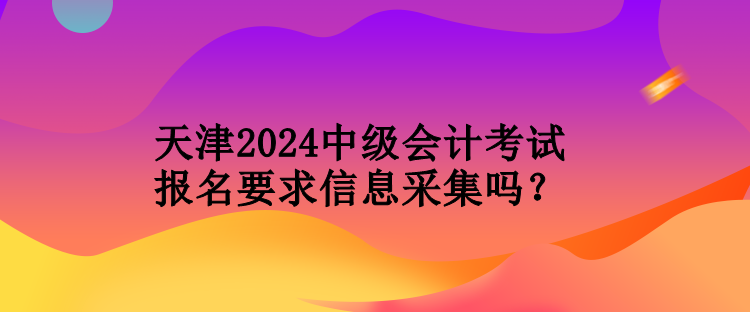 天津2024中级会计考试报名要求信息采集吗？