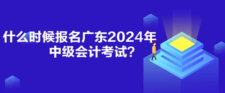 什么时候报名广东2024年中级会计考试？
