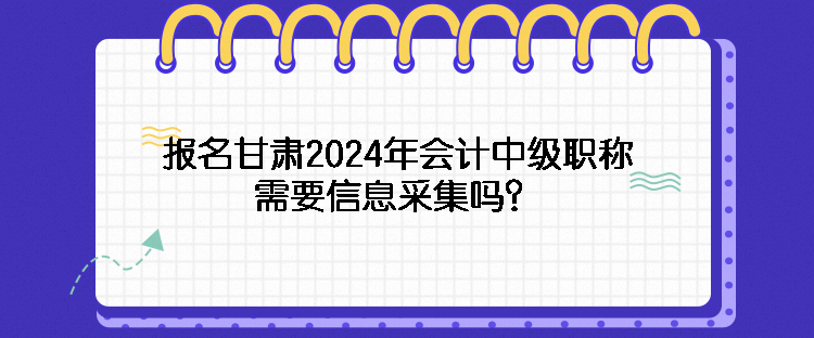 报名甘肃2024年会计中级职称需要信息采集吗？