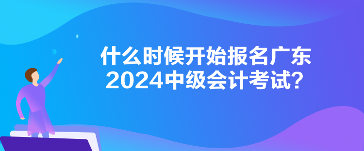 什么时候开始报名广东2024中级会计考试？