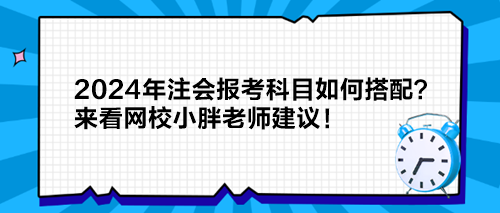 2024年注会报考科目如何搭配？来看网校小胖老师建议！