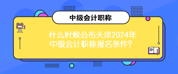 什么时候公布天津2024年中级会计职称报名条件？