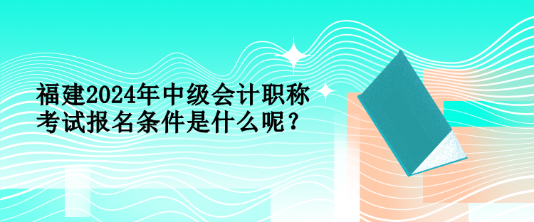 福建2024年中级会计职称考试报名条件是什么呢？