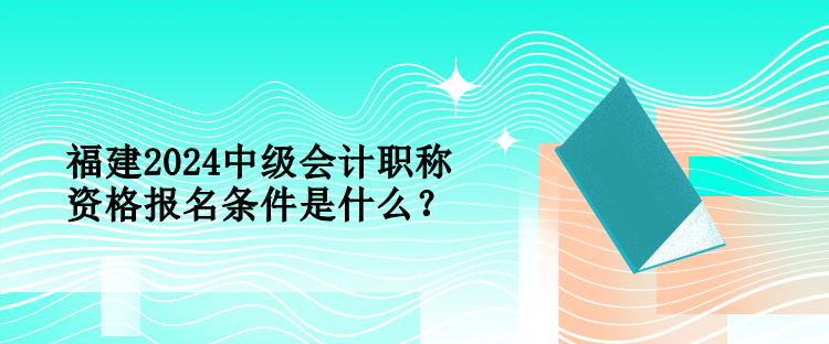 福建2024中级会计职称资格报名条件是什么？