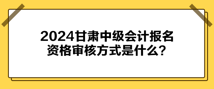 2024甘肃中级会计报名资格审核方式是什么？