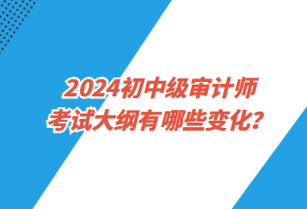 2024初中级审计师考试大纲有哪些变化？