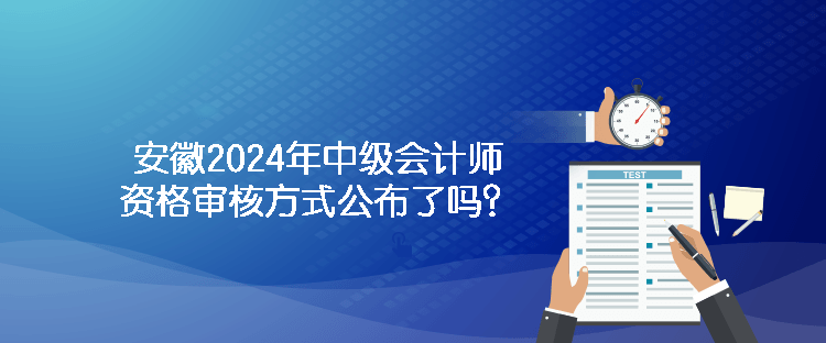 安徽2024年中级会计师资格审核方式公布了吗？