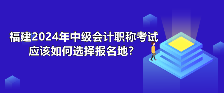 福建2024年中级会计职称考试应该如何选择报名地？