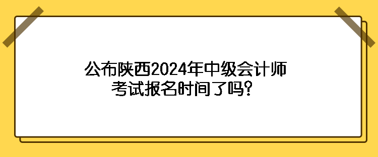 公布陕西2024年中级会计师考试报名时间了吗？