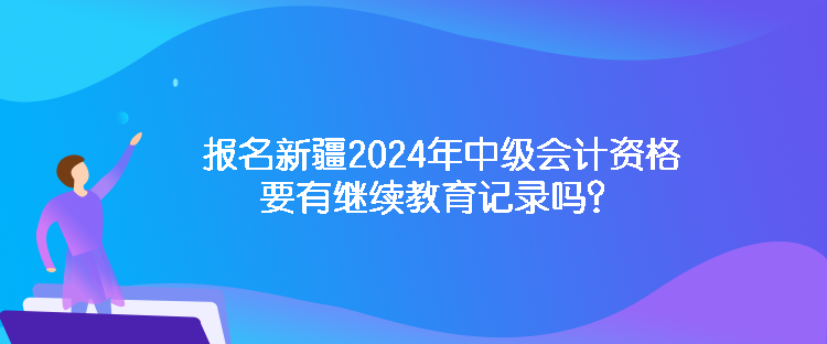 报名新疆2024年中级会计资格要有继续教育记录吗？