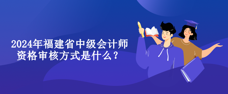 2024年福建省中级会计师资格审核方式是什么？