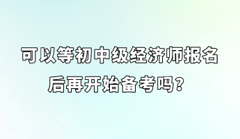 可以等初中级经济师报名后再开始备考吗？