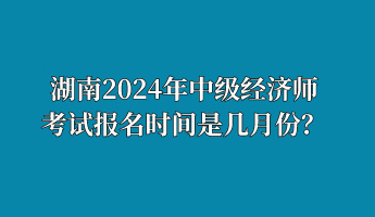 湖南2024年中级经济师考试报名时间是几月份？