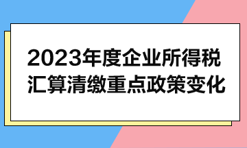 2023年度企业所得税汇算清缴重点政策变化