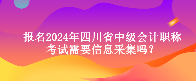 报名2024年四川省中级会计职称考试需要信息采集吗？
