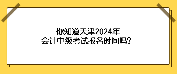 你知道天津2024年会计中级考试报名时间吗？