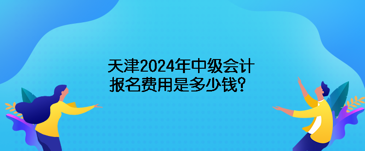天津2024年中级会计报名费用是多少钱？